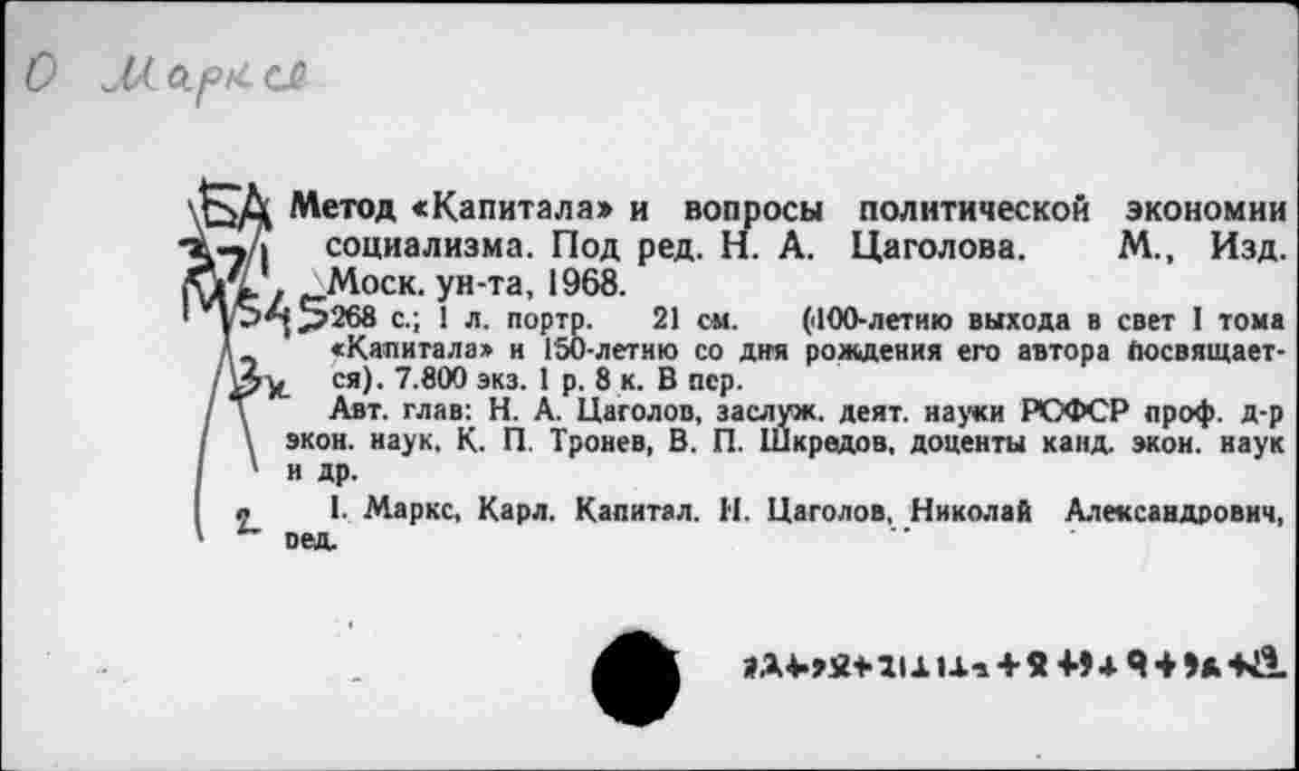 ﻿О М. сл
Метод «Капитала» и вопросы политической экономии —д социализма. Под ред. Н. А. Цаголова. М., Изд. ау . Моск, ун-та, 1968.
1S*{>268 с.; 1 л. портр. 21 см. (dOO-летию выхода в свет I тома А «Капитала» и Г50-летию со дня рождения его автора (юсвящает-ся)- 7.800 экз. I р. 8 к. В пер.
' Т Авт. глав: Н. А. Цаголов, заслуж. деят. науки РОФСР проф. д-р \ экон. наук. К. П. Тренев, В. П. Шкредов, доценты канд. экон, наук ' и др.
л 1. Маркс, Карл. Капитал. Н. Цаголов, Николай Александрович, оед.
А Ui + Я+> + Я + Э*+Й.